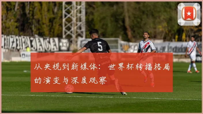 从央视到新媒体：世界杯转播格局的演变与深度观察