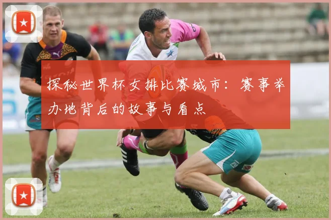 探秘世界杯女排比赛城市：赛事举办地背后的故事与看点