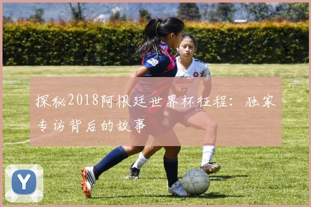 探秘2018阿根廷世界杯征程：独家专访背后的故事