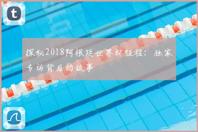 探秘2018阿根廷世界杯征程：独家专访背后的故事