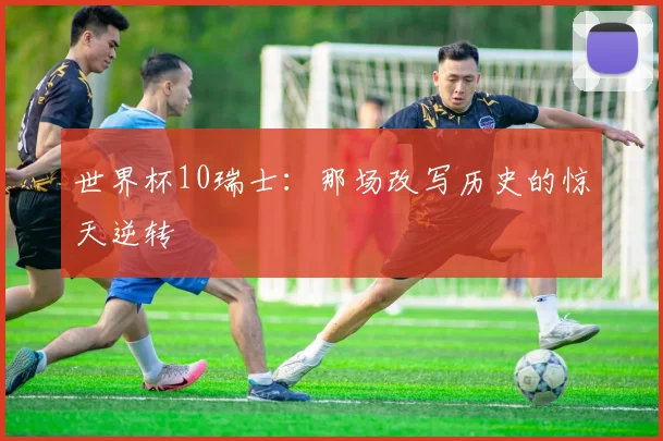 世界杯10瑞士:那场改写历史的惊天逆转
