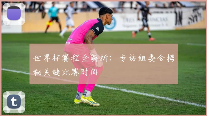 世界杯赛程全解析：专访组委会揭秘关键比赛时间