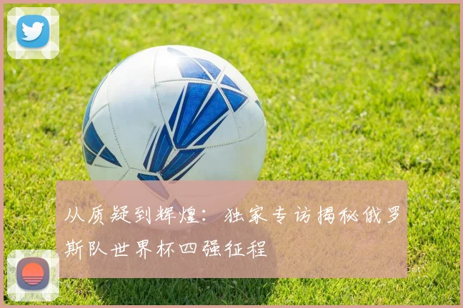 从质疑到辉煌:独家专访揭秘俄罗斯队世界杯四强征程