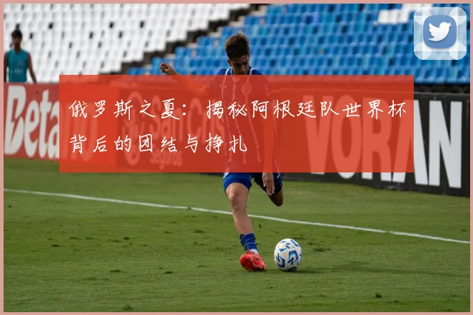 俄罗斯之夏：揭秘阿根廷队世界杯背后的团结与挣扎