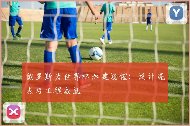 俄罗斯为世界杯加建场馆：设计亮点与工程成就