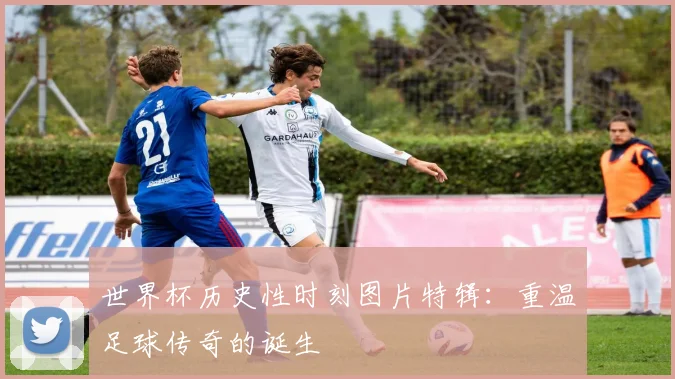 世界杯历史性时刻图片特辑：重温足球传奇的诞生