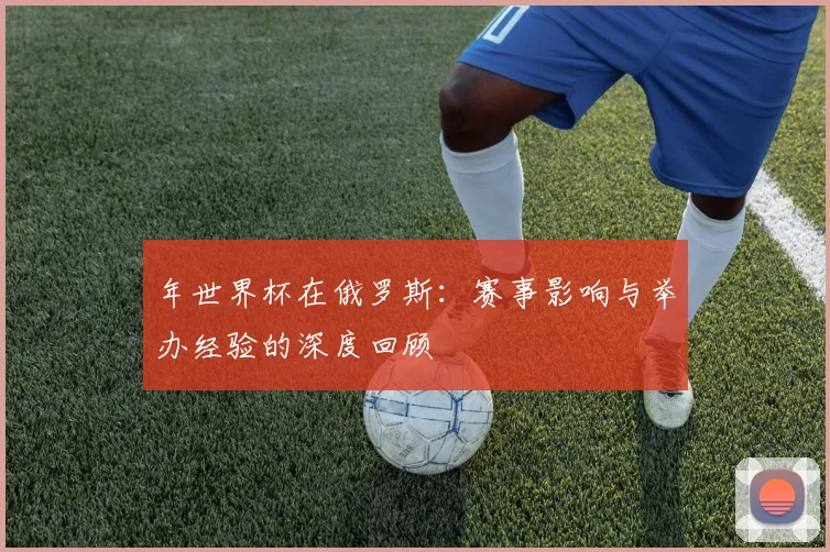 年世界杯在俄罗斯：赛事影响与举办经验的深度回顾